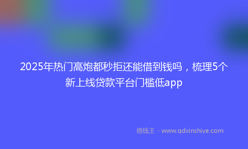 2025年热门高炮都秒拒还能借到钱吗,梳理5个新上线贷款平台门槛低app
