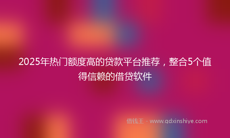 2025年热门额度高的贷款平台推荐，整合5个值得信赖的借贷软件