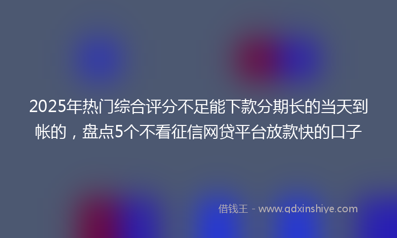 2025年热门综合评分不足能下款分期长的当天到帐的，盘点5个不看征信网贷平台放款快的口子