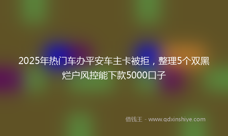 2025年热门车办平安车主卡被拒，整理5个双黑烂户风控能下款5000口子