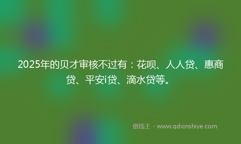 2025年的贝才审核不过有：花呗、人人贷、惠商贷、平安i贷、滴水贷等。