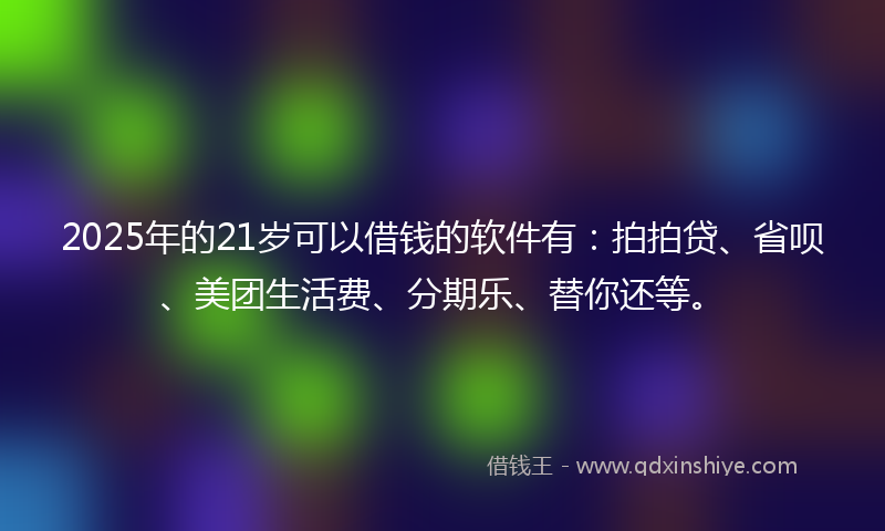 2025年的21岁可以借钱的软件有：拍拍贷、省呗、美团生活费、分期乐、替你还等。