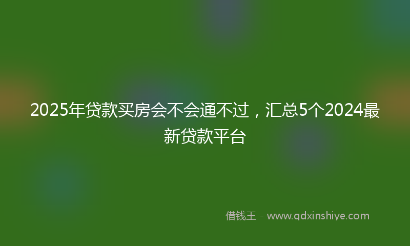 2025年贷款买房会不会通不过，汇总5个2024最新贷款平台