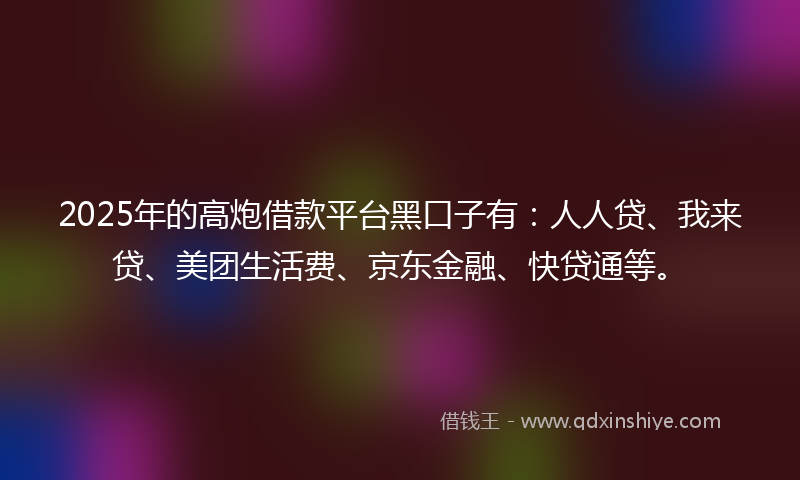 2025年的高炮借款平台黑口子有：人人贷、我来贷、美团生活费、京东金融、快贷通等。