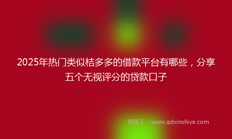 2025年热门类似桔多多的借款平台有哪些，分享五个无视评分的贷款口子