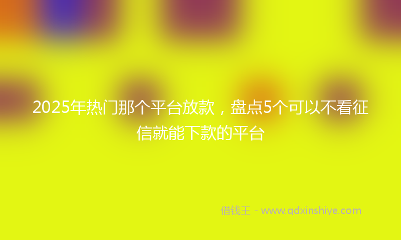 2025年热门那个平台放款，盘点5个可以不看征信就能下款的平台