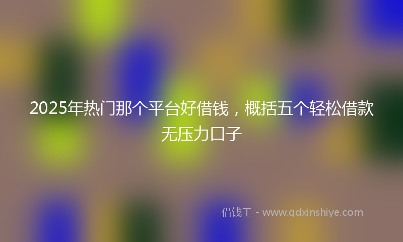 2025年热门那个平台好借钱，概括五个轻松借款无压力口子