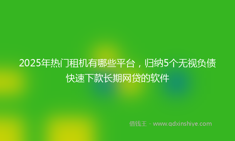 2025年热门租机有哪些平台，归纳5个无视负债快速下款长期网贷的软件