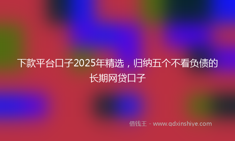 下款平台口子2025年精选，归纳五个不看负债的长期网贷口子