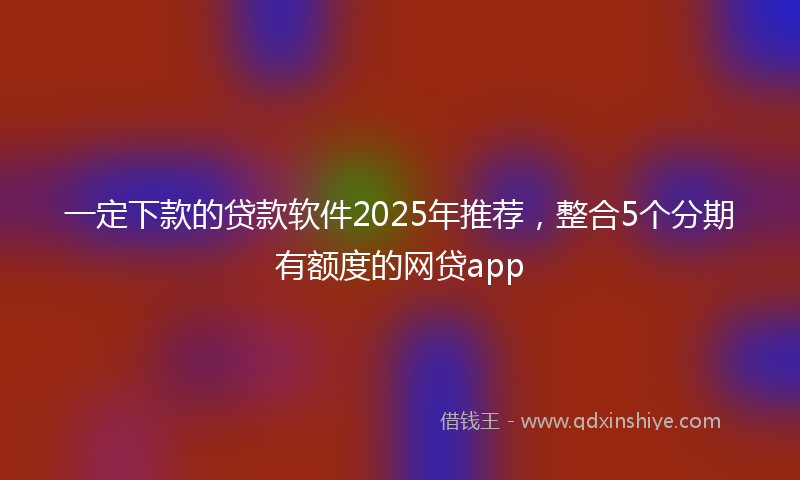 一定下款的贷款软件2025年推荐，整合5个分期有额度的网贷app