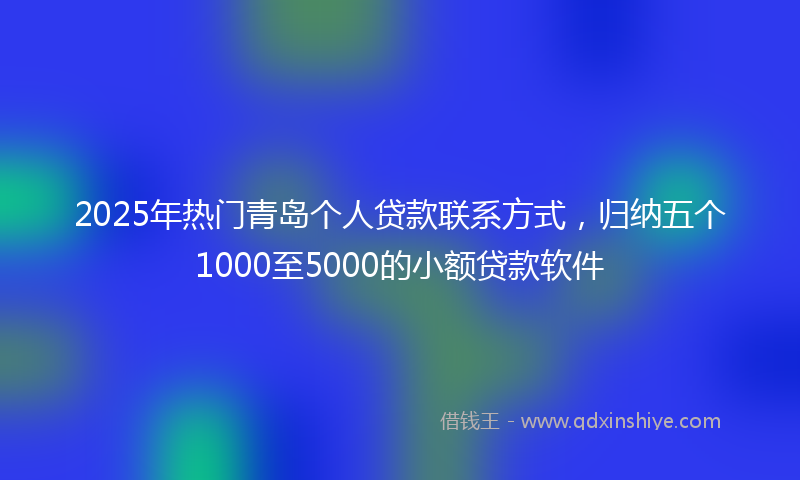 2025年热门青岛个人贷款联系方式，归纳五个1000至5000的小额贷款软件