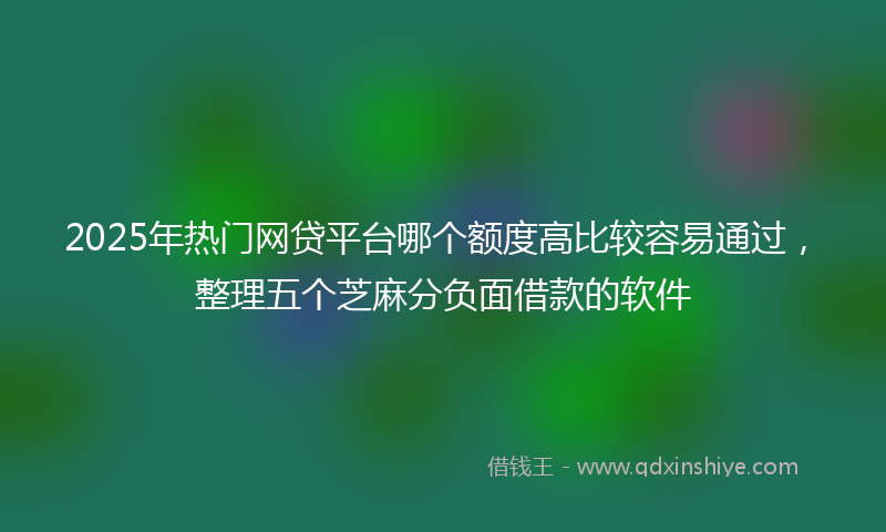 2025年热门网贷平台哪个额度高比较容易通过，整理五个芝麻分负面借款的软件