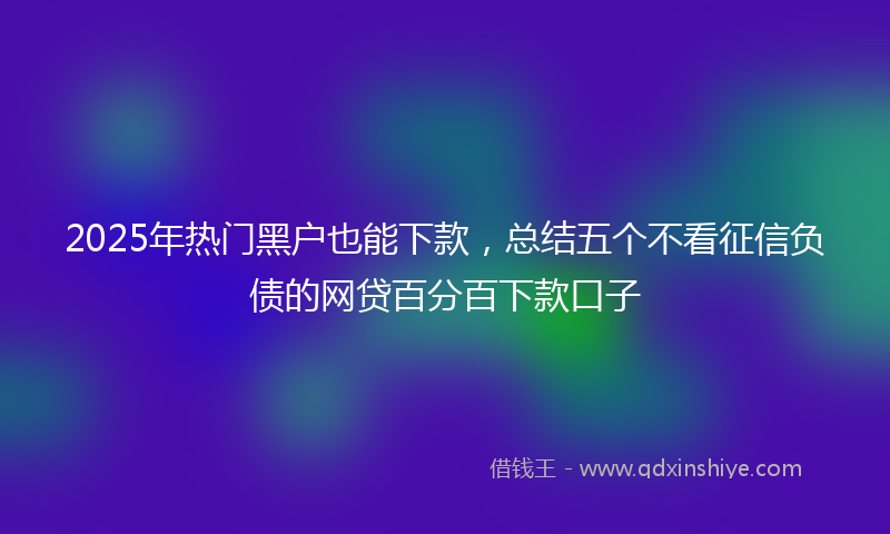 2025年热门黑户也能下款，总结五个不看征信负债的网贷百分百下款口子