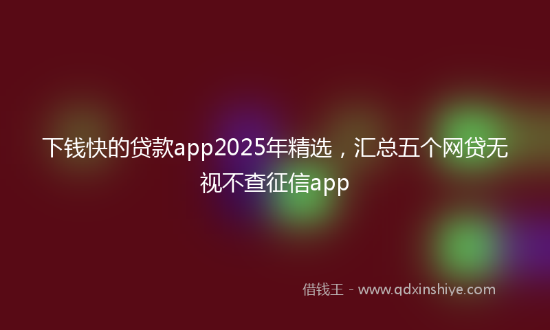 下钱快的贷款app2025年精选，汇总五个网贷无视不查征信app