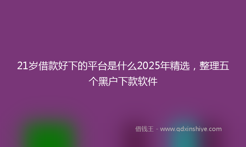 21岁借款好下的平台是什么2025年精选，整理五个黑户下款软件
