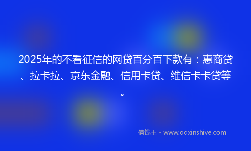 2025年的不看征信的网贷百分百下款有：惠商贷、拉卡拉、京东金融、信用卡贷、维信卡卡贷等。