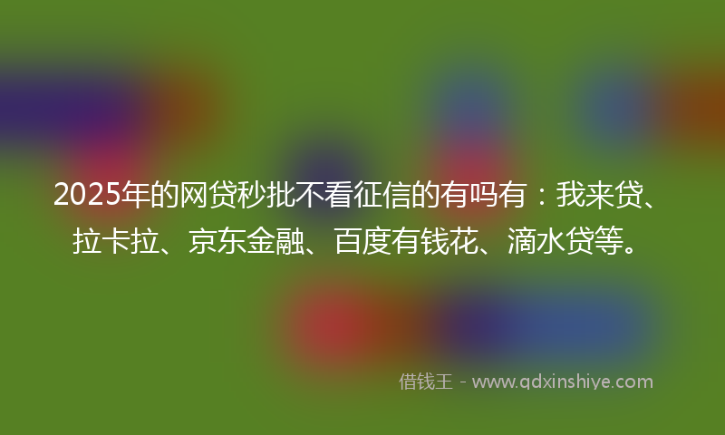 2025年的网贷秒批不看征信的有吗有：我来贷、拉卡拉、京东金融、百度有钱花、滴水贷等。