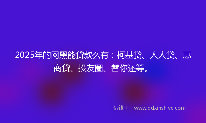 2025年的网黑能贷款么有：柯基贷、人人贷、惠商贷、投友圈、替你还等。