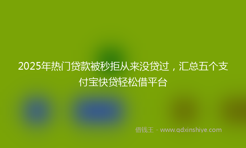 2025年热门贷款被秒拒从来没贷过，汇总五个支付宝快贷轻松借平台