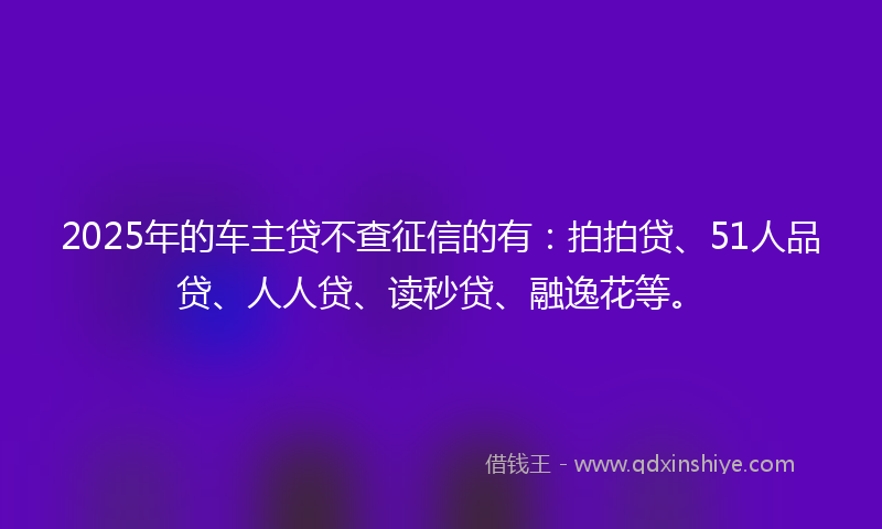 2025年的车主贷不查征信的有：拍拍贷、51人品贷、人人贷、读秒贷、融逸花等。