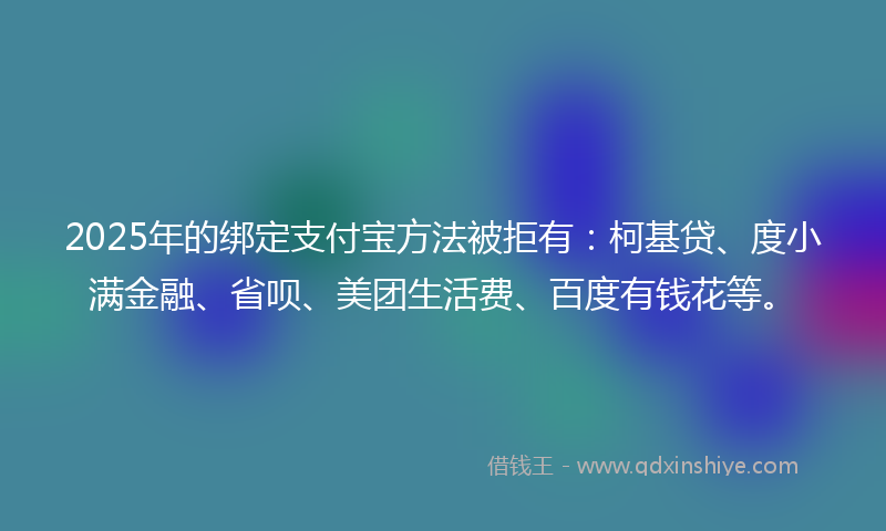 2025年的绑定支付宝方法被拒有：柯基贷、度小满金融、省呗、美团生活费、百度有钱花等。