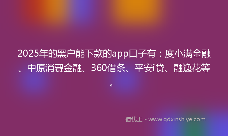 2025年的黑户能下款的app口子有：度小满金融、中原消费金融、360借条、平安i贷、融逸花等。