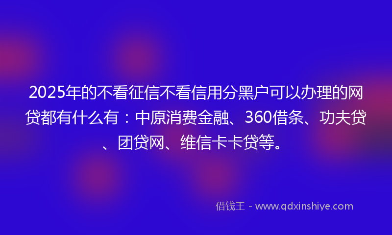 2025年的不看征信不看信用分黑户可以办理的网贷都有什么有：中原消费金融、360借条、功夫贷、团贷网、维信卡卡贷等。