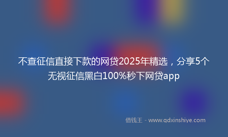 不查征信直接下款的网贷2025年精选，分享5个无视征信黑白100%秒下网贷app