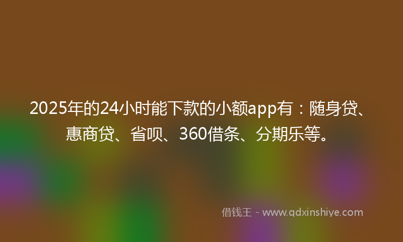 2025年的24小时能下款的小额app有：随身贷、惠商贷、省呗、360借条、分期乐等。