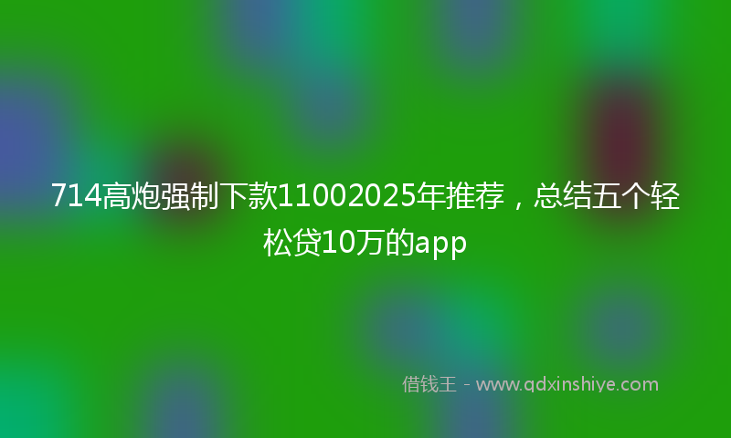 714高炮强制下款11002025年推荐,总结五个轻松贷10万的app