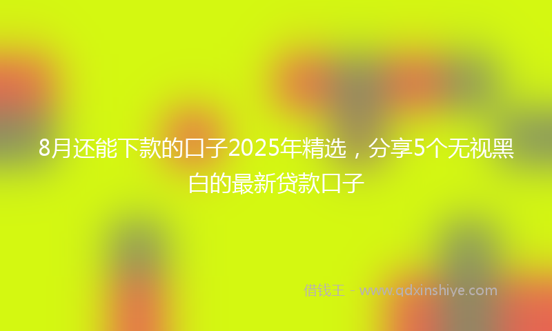 8月还能下款的口子2025年精选,分享5个无视黑白的最新贷款口子