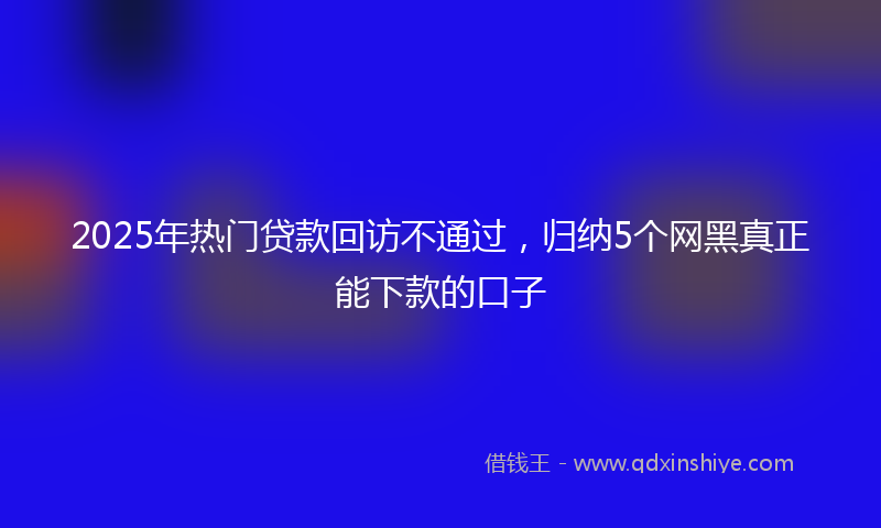 2025年热门贷款回访不通过，归纳5个网黑真正能下款的口子