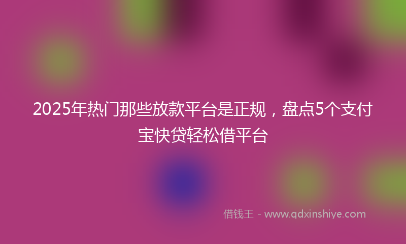 2025年热门那些放款平台是正规，盘点5个支付宝快贷轻松借平台