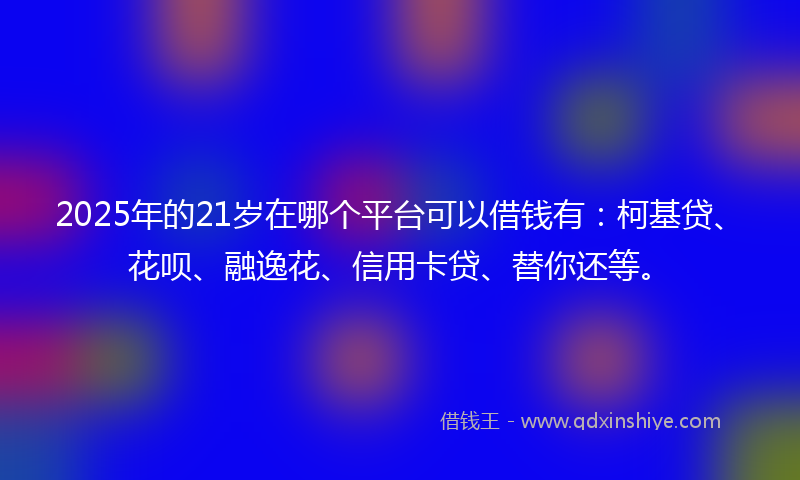 2025年的21岁在哪个平台可以借钱有：柯基贷、花呗、融逸花、信用卡贷、替你还等。