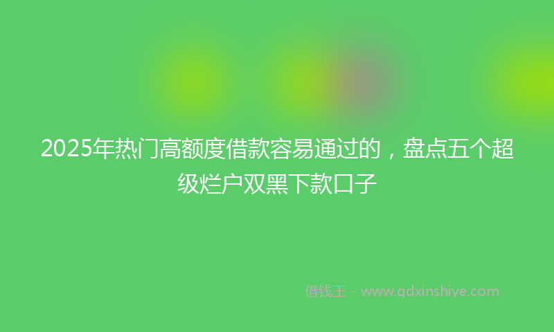 2025年热门高额度借款容易通过的，盘点五个超级烂户双黑下款口子
