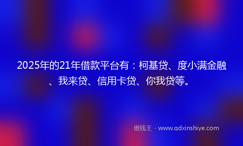 2025年的21年借款平台有：柯基贷、度小满金融、我来贷、信用卡贷、你我贷等。