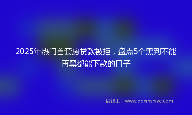 2025年热门首套房贷款被拒，盘点5个黑到不能再黑都能下款的口子
