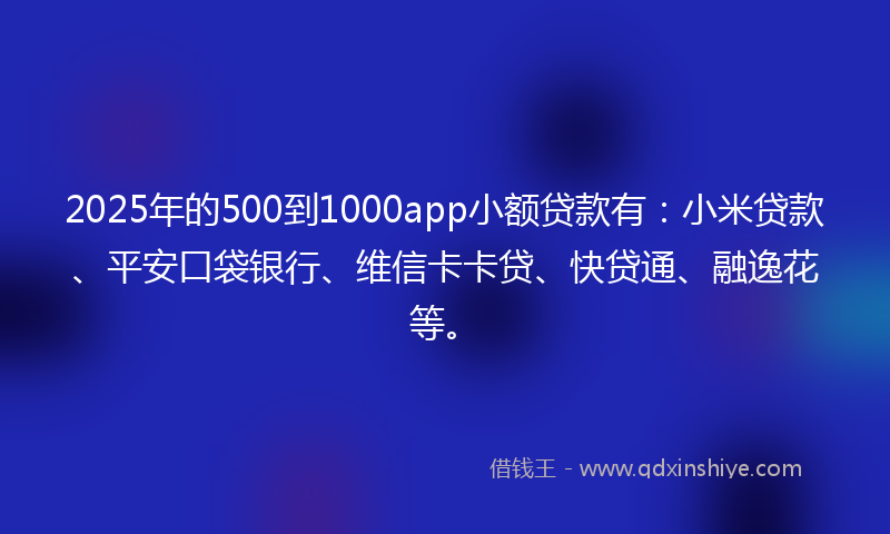 2025年的500到1000app小额贷款有：小米贷款、平安口袋银行、维信卡卡贷、快贷通、融逸花等。