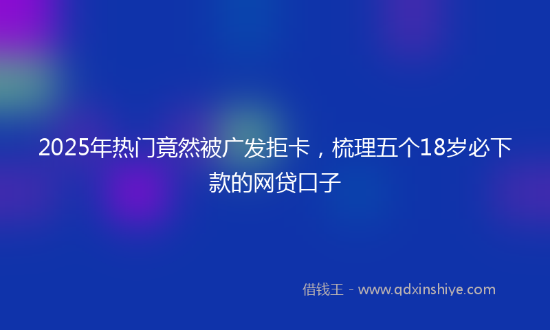 2025年热门竟然被广发拒卡，梳理五个18岁必下款的网贷口子