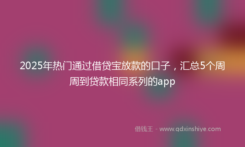 2025年热门通过借贷宝放款的口子，汇总5个周周到贷款相同系列的app