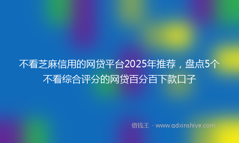 不看芝麻信用的网贷平台2025年推荐，盘点5个不看综合评分的网贷百分百下款口子