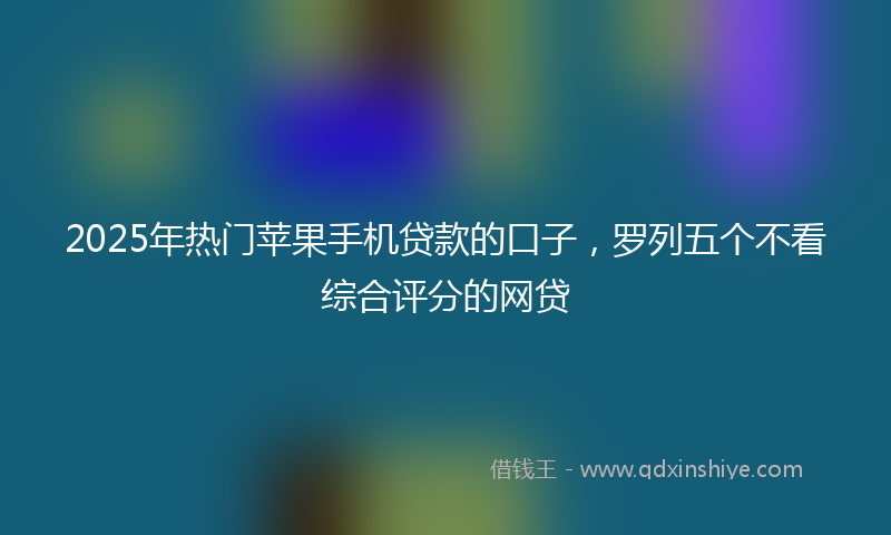 2025年热门苹果手机贷款的口子，罗列五个不看综合评分的网贷