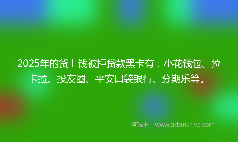 2025年的贷上钱被拒贷款黑卡有：小花钱包、拉卡拉、投友圈、平安口袋银行、分期乐等。