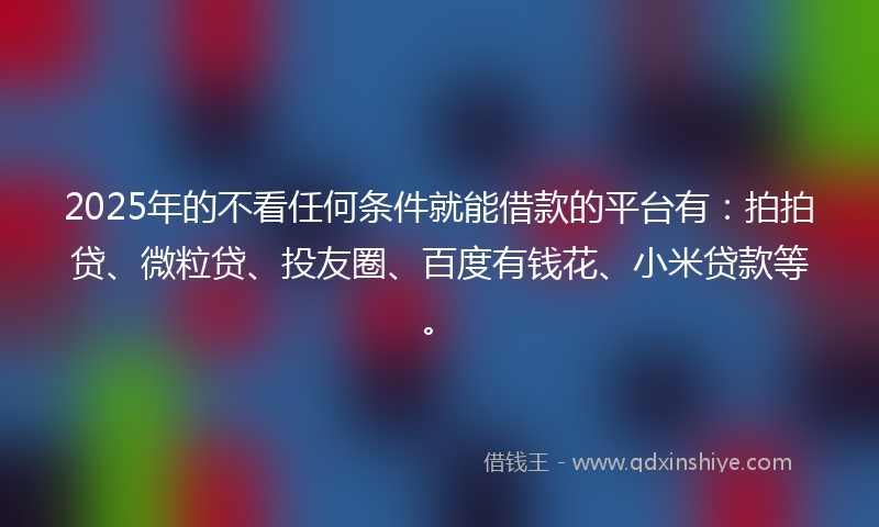 2025年的不看任何条件就能借款的平台有：拍拍贷、微粒贷、投友圈、百度有钱花、小米贷款等。