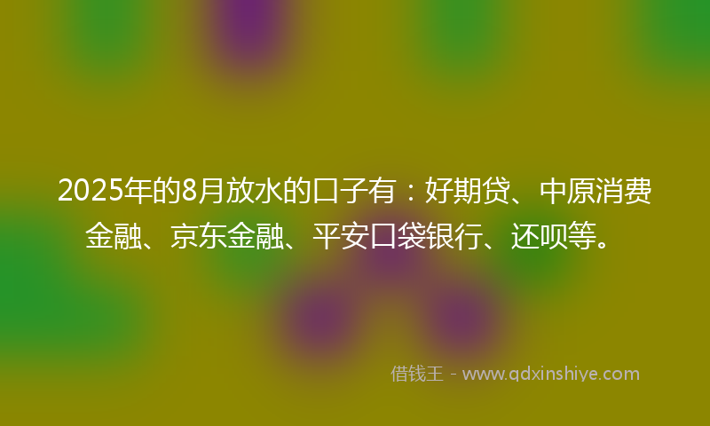 2025年的8月放水的口子有：好期贷、中原消费金融、京东金融、平安口袋银行、还呗等。