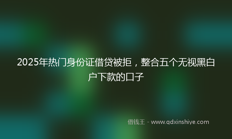 2025年热门身份证借贷被拒，整合五个无视黑白户下款的口子