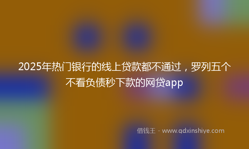 2025年热门银行的线上贷款都不通过，罗列五个不看负债秒下款的网贷app