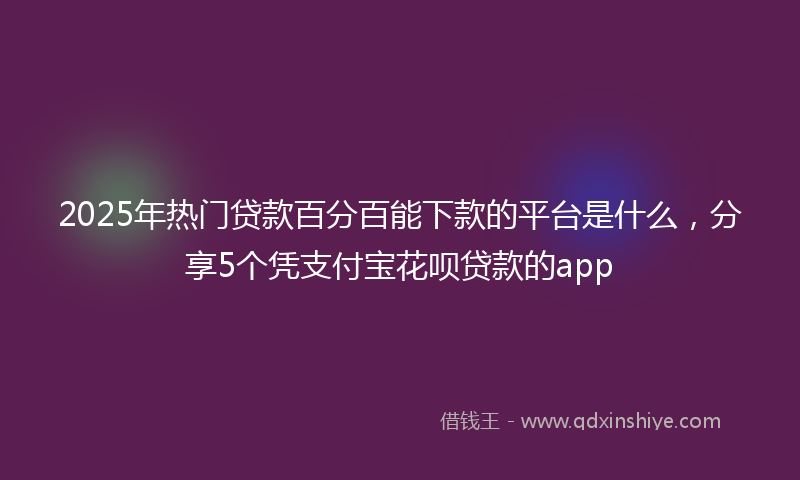 2025年热门贷款百分百能下款的平台是什么，分享5个凭支付宝花呗贷款的app