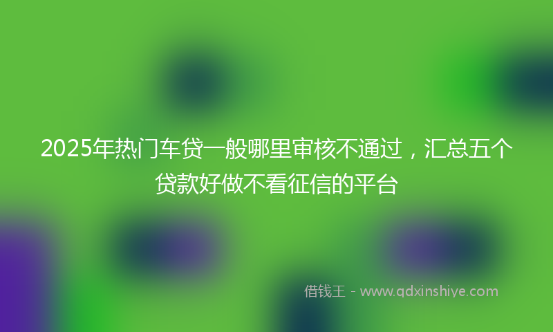 2025年热门车贷一般哪里审核不通过，汇总五个贷款好做不看征信的平台