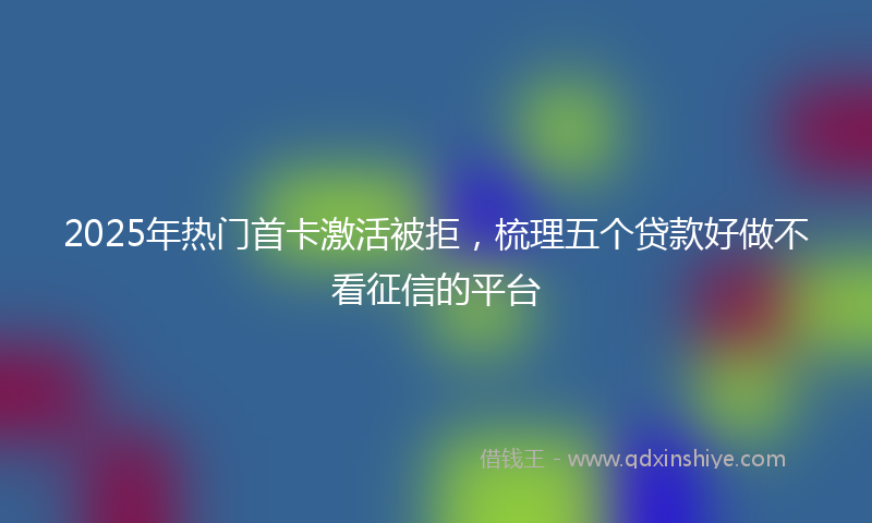 2025年热门首卡激活被拒，梳理五个贷款好做不看征信的平台